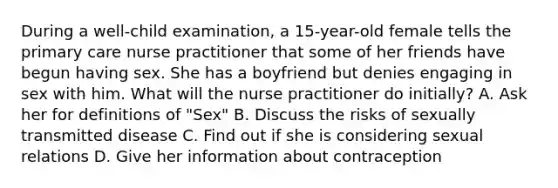 During a well-child examination, a 15-year-old female tells the primary care nurse practitioner that some of her friends have begun having sex. She has a boyfriend but denies engaging in sex with him. What will the nurse practitioner do initially? A. Ask her for definitions of "Sex" B. Discuss the risks of sexually transmitted disease C. Find out if she is considering sexual relations D. Give her information about contraception