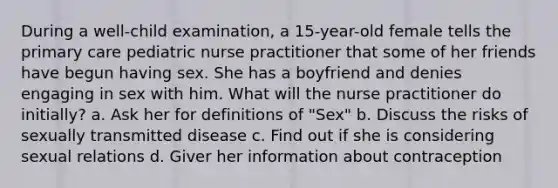 During a well-child examination, a 15-year-old female tells the primary care pediatric nurse practitioner that some of her friends have begun having sex. She has a boyfriend and denies engaging in sex with him. What will the nurse practitioner do initially? a. Ask her for definitions of "Sex" b. Discuss the risks of sexually transmitted disease c. Find out if she is considering sexual relations d. Giver her information about contraception