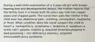 During a well-child examination of a 3-year-old girl with known hearing loss and developmental delays, the mother reports that the family lives in a house built 50 years ago that has copper pipes and chipped paint. The nurse then asks the mother if the child ever has abdominal pain, vomiting, constipation, headache, or fever. What condition does the nurse suspect the child to have? a. hemophilia b. lymphoma c. leukemia d. neoplasm e. sickle cell f. aplastic anemia g. acquired thrombocytopenia h. lead poisoning i. iron deficiency anemia j. acquired immunodeficiency syndrome