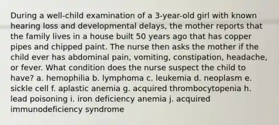 During a well-child examination of a 3-year-old girl with known hearing loss and developmental delays, the mother reports that the family lives in a house built 50 years ago that has copper pipes and chipped paint. The nurse then asks the mother if the child ever has abdominal pain, vomiting, constipation, headache, or fever. What condition does the nurse suspect the child to have? a. hemophilia b. lymphoma c. leukemia d. neoplasm e. sickle cell f. aplastic anemia g. acquired thrombocytopenia h. lead poisoning i. iron deficiency anemia j. acquired immunodeficiency syndrome