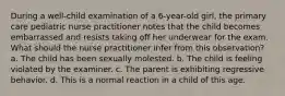 During a well-child examination of a 6-year-old girl, the primary care pediatric nurse practitioner notes that the child becomes embarrassed and resists taking off her underwear for the exam. What should the nurse practitioner infer from this observation? a. The child has been sexually molested. b. The child is feeling violated by the examiner. c. The parent is exhibiting regressive behavior. d. This is a normal reaction in a child of this age.