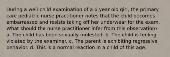 During a well-child examination of a 6-year-old girl, the primary care pediatric nurse practitioner notes that the child becomes embarrassed and resists taking off her underwear for the exam. What should the nurse practitioner infer from this observation? a. The child has been sexually molested. b. The child is feeling violated by the examiner. c. The parent is exhibiting regressive behavior. d. This is a normal reaction in a child of this age.