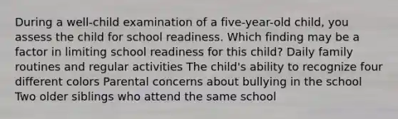 During a well-child examination of a five-year-old child, you assess the child for school readiness. Which finding may be a factor in limiting school readiness for this child? Daily family routines and regular activities The child's ability to recognize four different colors Parental concerns about bullying in the school Two older siblings who attend the same school