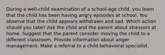 During a well-child examination of a school-age child, you learn that the child has been having angry episodes at school. You observe that the child appears withdrawn and sad. Which action should you take? Ask the child and the parent about stressors at home. Suggest that the parent consider moving the child to a different classroom. Provide information about anger management. Make a referral to a child behavioral specialist.