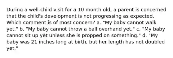 During a well-child visit for a 10 month old, a parent is concerned that the child's development is not progressing as expected. Which comment is of most concern? a. "My baby cannot walk yet." b. "My baby cannot throw a ball overhand yet." c. "My baby cannot sit up yet unless she is propped on something." d. "My baby was 21 inches long at birth, but her length has not doubled yet."