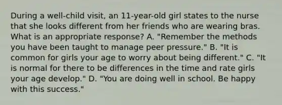 During a well-child visit, an 11-year-old girl states to the nurse that she looks different from her friends who are wearing bras. What is an appropriate response? A. "Remember the methods you have been taught to manage peer pressure." B. "It is common for girls your age to worry about being different." C. "It is normal for there to be differences in the time and rate girls your age develop." D. "You are doing well in school. Be happy with this success."