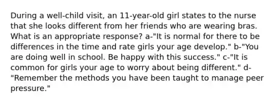 During a well-child visit, an 11-year-old girl states to the nurse that she looks different from her friends who are wearing bras. What is an appropriate response? a-"It is normal for there to be differences in the time and rate girls your age develop." b-"You are doing well in school. Be happy with this success." c-"It is common for girls your age to worry about being different." d-"Remember the methods you have been taught to manage peer pressure."