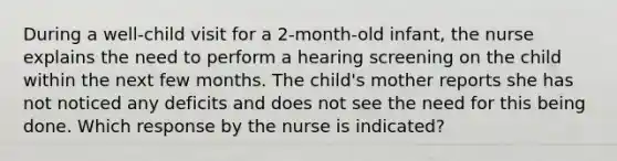 During a well-child visit for a 2-month-old infant, the nurse explains the need to perform a hearing screening on the child within the next few months. The child's mother reports she has not noticed any deficits and does not see the need for this being done. Which response by the nurse is indicated?