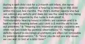 During a well-child visit for a 2-month-old infant, the nurse explains the need to perform a hearing screening on the child within the next few months. The child's mother reports she has not noticed any deficits and does not see the need for this being done. Which response by the nurse is indicated? A. "Unfortunately hearing losses in infants are common and it is best to check hearing before your child is 6 months old to rule out problems." B. "Hearing loss related to sensory concerns are often not noticeable by parental observations." C. "Hearing deficits related to neurological problems are often not noticeable by parental observations." D. "Since you do not see any issues we can wait to test at a later time."