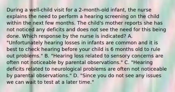 During a well-child visit for a 2-month-old infant, the nurse explains the need to perform a hearing screening on the child within the next few months. The child's mother reports she has not noticed any deficits and does not see the need for this being done. Which response by the nurse is indicated? A. "Unfortunately hearing losses in infants are common and it is best to check hearing before your child is 6 months old to rule out problems." B. "Hearing loss related to sensory concerns are often not noticeable by parental observations." C. "Hearing deficits related to neurological problems are often not noticeable by parental observations." D. "Since you do not see any issues we can wait to test at a later time."