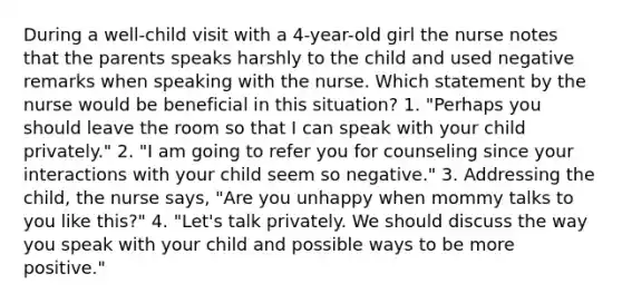 During a well-child visit with a 4-year-old girl the nurse notes that the parents speaks harshly to the child and used negative remarks when speaking with the nurse. Which statement by the nurse would be beneficial in this situation? 1. "Perhaps you should leave the room so that I can speak with your child privately." 2. "I am going to refer you for counseling since your interactions with your child seem so negative." 3. Addressing the child, the nurse says, "Are you unhappy when mommy talks to you like this?" 4. "Let's talk privately. We should discuss the way you speak with your child and possible ways to be more positive."