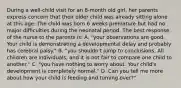 During a well-child visit for an 8-month old girl, her parents express concern that their older child was already sitting alone at this age. The child was born 6 weeks premature but had no major difficulties during the neonatal period. The best response of the nurse to the parents is: A. "your observations are good. Your child is demonstrating a developmental delay and probably has cerebral palsy." B. "you shouldn't jump to conclusions. All children are individuals, and it is not fair to compare one child to another." C. "you have nothing to worry about. Your child's development is completely normal." D. Can you tell me more about how your child is feeding and turning over?"