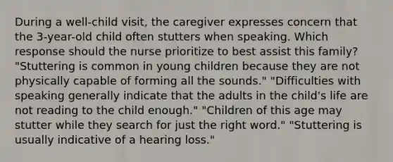 During a well-child visit, the caregiver expresses concern that the 3-year-old child often stutters when speaking. Which response should the nurse prioritize to best assist this family? "Stuttering is common in young children because they are not physically capable of forming all the sounds." "Difficulties with speaking generally indicate that the adults in the child's life are not reading to the child enough." "Children of this age may stutter while they search for just the right word." "Stuttering is usually indicative of a hearing loss."