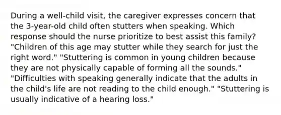 During a well-child visit, the caregiver expresses concern that the 3-year-old child often stutters when speaking. Which response should the nurse prioritize to best assist this family? "Children of this age may stutter while they search for just the right word." "Stuttering is common in young children because they are not physically capable of forming all the sounds." "Difficulties with speaking generally indicate that the adults in the child's life are not reading to the child enough." "Stuttering is usually indicative of a hearing loss."