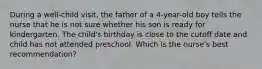 During a well-child visit, the father of a 4-year-old boy tells the nurse that he is not sure whether his son is ready for kindergarten. The child's birthday is close to the cutoff date and child has not attended preschool. Which is the nurse's best recommendation?