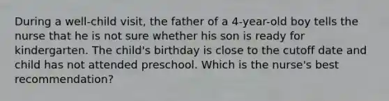 During a well-child visit, the father of a 4-year-old boy tells the nurse that he is not sure whether his son is ready for kindergarten. The child's birthday is close to the cutoff date and child has not attended preschool. Which is the nurse's best recommendation?