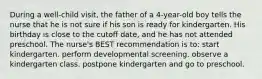 During a well-child visit, the father of a 4-year-old boy tells the nurse that he is not sure if his son is ready for kindergarten. His birthday is close to the cutoff date, and he has not attended preschool. The nurse's BEST recommendation is to: start kindergarten. perform developmental screening. observe a kindergarten class. postpone kindergarten and go to preschool.