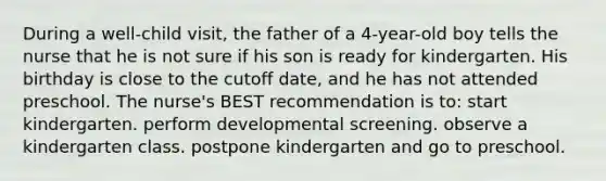 During a well-child visit, the father of a 4-year-old boy tells the nurse that he is not sure if his son is ready for kindergarten. His birthday is close to the cutoff date, and he has not attended preschool. The nurse's BEST recommendation is to: start kindergarten. perform developmental screening. observe a kindergarten class. postpone kindergarten and go to preschool.