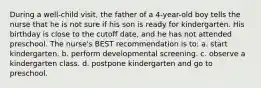 During a well-child visit, the father of a 4-year-old boy tells the nurse that he is not sure if his son is ready for kindergarten. His birthday is close to the cutoff date, and he has not attended preschool. The nurse's BEST recommendation is to: a. start kindergarten. b. perform developmental screening. c. observe a kindergarten class. d. postpone kindergarten and go to preschool.