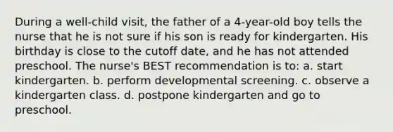 During a well-child visit, the father of a 4-year-old boy tells the nurse that he is not sure if his son is ready for kindergarten. His birthday is close to the cutoff date, and he has not attended preschool. The nurse's BEST recommendation is to: a. start kindergarten. b. perform developmental screening. c. observe a kindergarten class. d. postpone kindergarten and go to preschool.