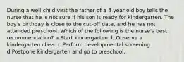 During a well-child visit the father of a 4-year-old boy tells the nurse that he is not sure if his son is ready for kindergarten. The boy's birthday is close to the cut-off date, and he has not attended preschool. Which of the following is the nurse's best recommendation? a.Start kindergarten. b.Observe a kindergarten class. c.Perform developmental screening. d.Postpone kindergarten and go to preschool.