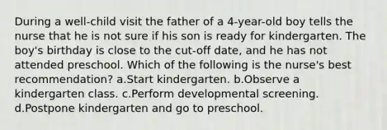 During a well-child visit the father of a 4-year-old boy tells the nurse that he is not sure if his son is ready for kindergarten. The boy's birthday is close to the cut-off date, and he has not attended preschool. Which of the following is the nurse's best recommendation? a.Start kindergarten. b.Observe a kindergarten class. c.Perform developmental screening. d.Postpone kindergarten and go to preschool.