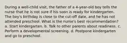 During a well-child visit, the father of a 4-year-old boy tells the nurse that he is not sure if his soon is ready for kindergarten. The boy's birthday is close to the cut-off date, and he has not attended preschool. What is the nurse's best recommendation? a. Start kindergarten. b. Talk to other parents about readiness. c. Perform a developmental screening. d. Postpone kindergarten and go to preschool.