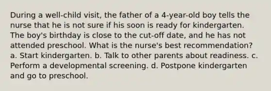 During a well-child visit, the father of a 4-year-old boy tells the nurse that he is not sure if his soon is ready for kindergarten. The boy's birthday is close to the cut-off date, and he has not attended preschool. What is the nurse's best recommendation? a. Start kindergarten. b. Talk to other parents about readiness. c. Perform a developmental screening. d. Postpone kindergarten and go to preschool.