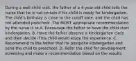 During a well-child visit, the father of a 4-year-old child tells the nurse that he is not certain if his child is ready for kindergarten. The child's birthday is close to the cutoff date, and the child has not attended preschool. The MOST appropriate recommendation by the nurse is to A. Encourage the father to have the child start kindergarten. B. Have the father observe a kindergarten class and then decide if his child would enjoy the experience. C. Recommend to the father that he postpone kindergarten and send the child to preschool. D. Refer the child for development screening and make a recommendation based on the results.