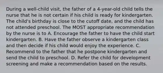 During a well-child visit, the father of a 4-year-old child tells the nurse that he is not certain if his child is ready for kindergarten. The child's birthday is close to the cutoff date, and the child has not attended preschool. The MOST appropriate recommendation by the nurse is to A. Encourage the father to have the child start kindergarten. B. Have the father observe a kindergarten class and then decide if his child would enjoy the experience. C. Recommend to the father that he postpone kindergarten and send the child to preschool. D. Refer the child for development screening and make a recommendation based on the results.