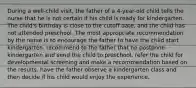 During a well-child visit, the father of a 4-year-old child tells the nurse that he is not certain if his child is ready for kindergarten. The child's birthday is close to the cutoff date, and the child has not attended preschool. The most appropriate recommendation by the nurse is to encourage the father to have the child start kindergarten. recommend to the father that he postpone kindergarten and send the child to preschool. refer the child for developmental screening and make a recommendation based on the results. have the father observe a kindergarten class and then decide if his child would enjoy the experience.