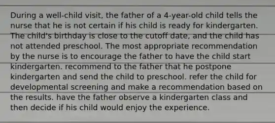 During a well-child visit, the father of a 4-year-old child tells the nurse that he is not certain if his child is ready for kindergarten. The child's birthday is close to the cutoff date, and the child has not attended preschool. The most appropriate recommendation by the nurse is to encourage the father to have the child start kindergarten. recommend to the father that he postpone kindergarten and send the child to preschool. refer the child for developmental screening and make a recommendation based on the results. have the father observe a kindergarten class and then decide if his child would enjoy the experience.