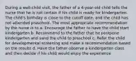 During a well-child visit, the father of a 4-year-old child tells the nurse that he is not certain if his child is ready for kindergarten. The child's birthday is close to the cutoff date, and the child has not attended preschool. The most appropriate recommendation by the nurse is to a. Encourage the father to have the child start kindergarten b. Recommend to the father that he postpone kindergarten and send the child to preschool c. Refer the child for developmental screening and make a recommendation based on the results d. Have the father observe a kindergarten class and then decide if his child would enjoy the experience