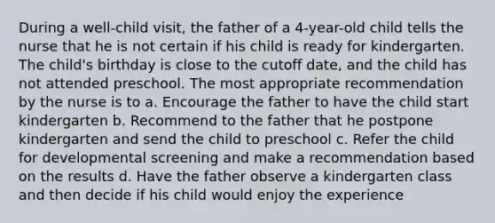 During a well-child visit, the father of a 4-year-old child tells the nurse that he is not certain if his child is ready for kindergarten. The child's birthday is close to the cutoff date, and the child has not attended preschool. The most appropriate recommendation by the nurse is to a. Encourage the father to have the child start kindergarten b. Recommend to the father that he postpone kindergarten and send the child to preschool c. Refer the child for developmental screening and make a recommendation based on the results d. Have the father observe a kindergarten class and then decide if his child would enjoy the experience