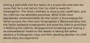 During a well-child visit the father of a 4-year-old child tells the nurse that he is not certain that his child is ready for kindergarten. The child's birthday is close to the cutoff date, and the child has not attended preschool. What is the most appropriate recommendation by the nurse? 1 Encouraging the father to have the child start kindergarten 2 Recommending that the father postpone kindergarten and send the child to preschool 3 Referring the child for developmental screening and making a recommendation based on the results 4 Having the father observe a kindergarten class and then deciding whether his child would enjoy the experience