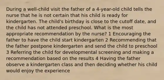 During a well-child visit the father of a 4-year-old child tells the nurse that he is not certain that his child is ready for kindergarten. The child's birthday is close to the cutoff date, and the child has not attended preschool. What is the most appropriate recommendation by the nurse? 1 Encouraging the father to have the child start kindergarten 2 Recommending that the father postpone kindergarten and send the child to preschool 3 Referring the child for developmental screening and making a recommendation based on the results 4 Having the father observe a kindergarten class and then deciding whether his child would enjoy the experience