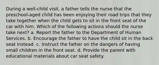 During a well-child visit, a father tells the nurse that the preschool-aged child has been enjoying their road trips that they take together when the child gets to sit in the front seat of the car with him. Which of the following actions should the nurse take next? a. Report the father to the Department of Human Services. b. Encourage the father to have the child sit in the back seat instead. c. Instruct the father on the dangers of having small children in the front seat. d. Provide the parent with educational materials about car seat safety.