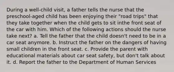 During a well-child visit, a father tells the nurse that the preschool-aged child has been enjoying their "road trips" that they take together when the child gets to sit inthe front seat of the car with him. Which of the following actions should the nurse take next? a. Tell the father that the child doesn't need to be in a car seat anymore. b. Instruct the father on the dangers of having small children in the front seat. c. Provide the parent with educational materials about car seat safety, but don't talk about it. d. Report the father to the Department of Human Services