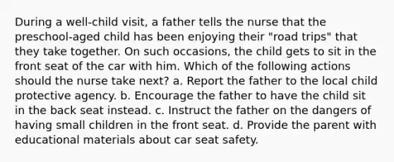 During a well-child visit, a father tells the nurse that the preschool-aged child has been enjoying their "road trips" that they take together. On such occasions, the child gets to sit in the front seat of the car with him. Which of the following actions should the nurse take next? a. Report the father to the local child protective agency. b. Encourage the father to have the child sit in the back seat instead. c. Instruct the father on the dangers of having small children in the front seat. d. Provide the parent with educational materials about car seat safety.