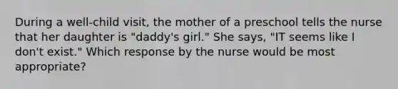 During a well-child visit, the mother of a preschool tells the nurse that her daughter is "daddy's girl." She says, "IT seems like I don't exist." Which response by the nurse would be most appropriate?