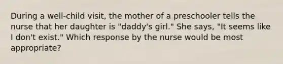 During a well-child visit, the mother of a preschooler tells the nurse that her daughter is "daddy's girl." She says, "It seems like I don't exist." Which response by the nurse would be most appropriate?