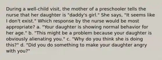 During a well-child visit, the mother of a preschooler tells the nurse that her daughter is "daddy's girl." She says, "It seems like I don't exist." Which response by the nurse would be most appropriate? a. "Your daughter is showing normal behavior for her age." b. "This might be a problem because your daughter is obviously alienating you." c. "Why do you think she is doing this?" d. "Did you do something to make your daughter angry with you?"