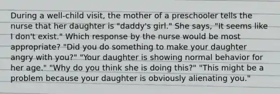 During a well-child visit, the mother of a preschooler tells the nurse that her daughter is "daddy's girl." She says, "It seems like I don't exist." Which response by the nurse would be most appropriate? "Did you do something to make your daughter angry with you?" "Your daughter is showing normal behavior for her age." "Why do you think she is doing this?" "This might be a problem because your daughter is obviously alienating you."