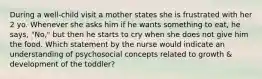 During a well-child visit a mother states she is frustrated with her 2 yo. Whenever she asks him if he wants something to eat, he says, "No," but then he starts to cry when she does not give him the food. Which statement by the nurse would indicate an understanding of psychosocial concepts related to growth & development of the toddler?