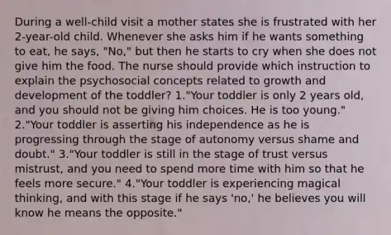 During a well-child visit a mother states she is frustrated with her 2-year-old child. Whenever she asks him if he wants something to eat, he says, "No," but then he starts to cry when she does not give him the food. The nurse should provide which instruction to explain the psychosocial concepts related to growth and development of the toddler? 1."Your toddler is only 2 years old, and you should not be giving him choices. He is too young." 2."Your toddler is asserting his independence as he is progressing through the stage of autonomy versus shame and doubt." 3."Your toddler is still in the stage of trust versus mistrust, and you need to spend more time with him so that he feels more secure." 4."Your toddler is experiencing magical thinking, and with this stage if he says 'no,' he believes you will know he means the opposite."