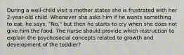 During a well-child visit a mother states she is frustrated with her 2-year-old child. Whenever she asks him if he wants something to eat, he says, "No," but then he starts to cry when she does not give him the food. The nurse should provide which instruction to explain the psychosocial concepts related to growth and development of the toddler?