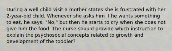 During a well-child visit a mother states she is frustrated with her 2-year-old child. Whenever she asks him if he wants something to eat, he says, "No," but then he starts to cry when she does not give him the food. The nurse should provide which instruction to explain the psychosocial concepts related to growth and development of the toddler?