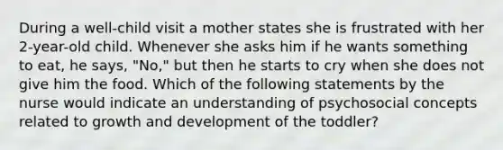 During a well-child visit a mother states she is frustrated with her 2-year-old child. Whenever she asks him if he wants something to eat, he says, "No," but then he starts to cry when she does not give him the food. Which of the following statements by the nurse would indicate an understanding of psychosocial concepts related to growth and development of the toddler?