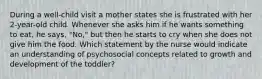 During a well-child visit a mother states she is frustrated with her 2-year-old child. Whenever she asks him if he wants something to eat, he says, "No," but then he starts to cry when she does not give him the food. Which statement by the nurse would indicate an understanding of psychosocial concepts related to growth and development of the toddler?