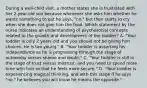 During a well-child visit, a mother states she is frustrated with her 2-year-old son because whenever she asks him whether he wants something to eat he says, "no," but then starts to cry when she does not give him the food. Which statement by the nurse indicates an understanding of psychosocial concepts related to the growth and development of the toddler? A. "Your toddler is only 2 years old and you should not be giving him choices. He is too young." B. "Your toddler is asserting his independence as he is progressing through the stage of autonomy versus shame and doubt." C. "Your toddler is still in the stage of trust versus mistrust, and you need to spend more time with him so that he feels more secure." D. "Your toddler is experiencing magical thinking, and with this stage if he says "no," he believes you will know he means the opposite."